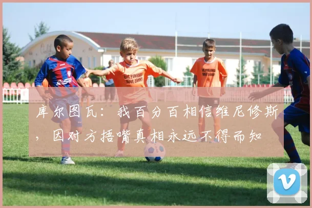 库尔图瓦：我百分百相信维尼修斯，因对方捂嘴真相永远不得而知