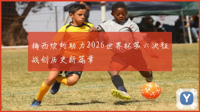 梅西续约助力2026世界杯第六次征战创历史新篇章