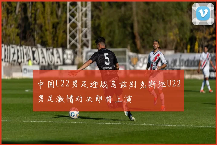 中国U22男足迎战乌兹别克斯坦U22男足激情对决即将上演