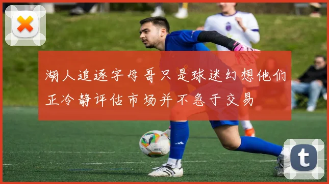 湖人追逐字母哥只是球迷幻想他们正冷静评估市场并不急于交易