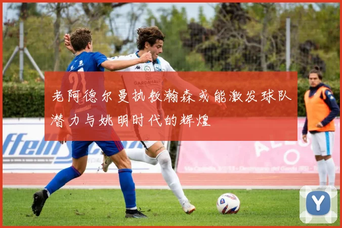 老阿德尔曼执教瀚森或能激发球队潜力与姚明时代的辉煌