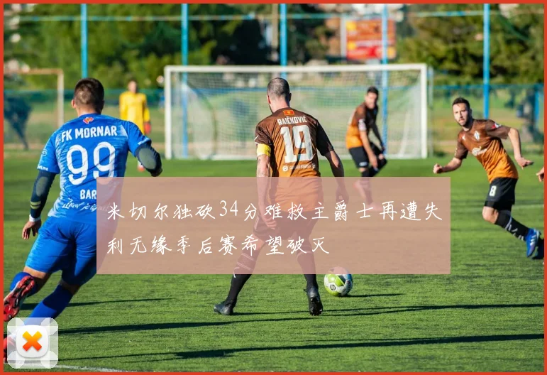 米切尔独砍34分难救主爵士再遭失利无缘季后赛希望破灭