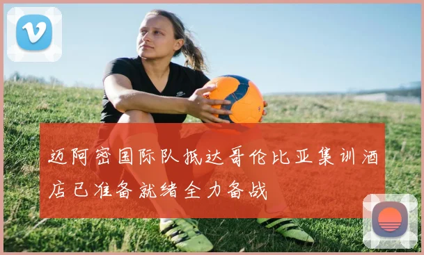 迈阿密国际队抵达哥伦比亚集训酒店已准备就绪全力备战