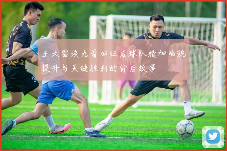 王大雷谈九哥回归后球队精神面貌提升与关键胜利的背后故事