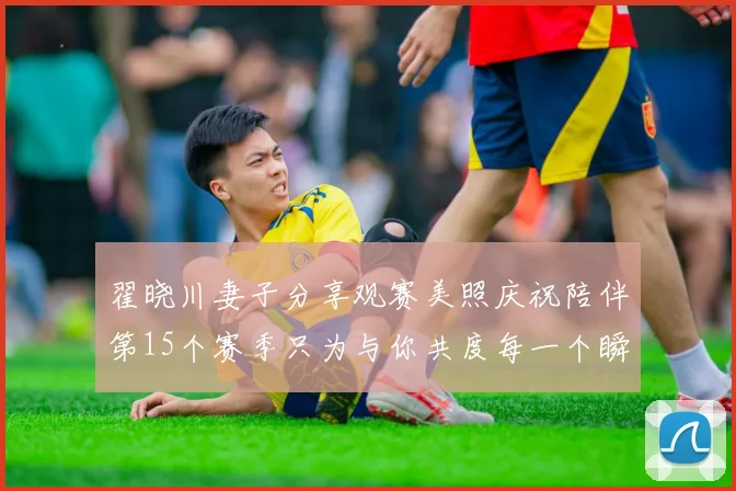 翟晓川妻子分享观赛美照庆祝陪伴第15个赛季只为与你共度每一个瞬间
