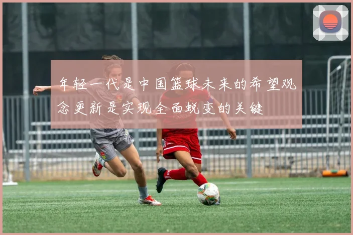 年轻一代是中国篮球未来的希望观念更新是实现全面蜕变的关键