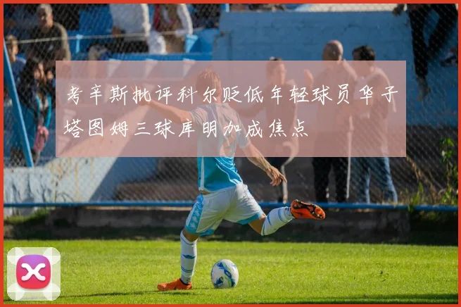 考辛斯批评科尔贬低年轻球员华子塔图姆三球库明加成焦点