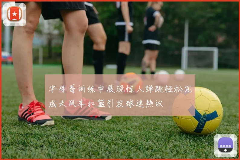 字母哥训练中展现惊人弹跳轻松完成大风车扣篮引发球迷热议