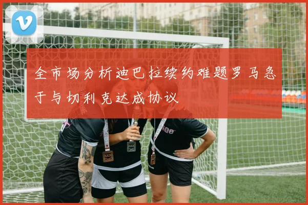 全市场分析迪巴拉续约难题罗马急于与切利克达成协议