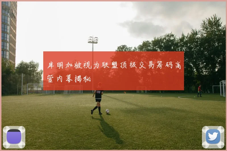 库明加被视为联盟顶级交易筹码高管内幕揭秘