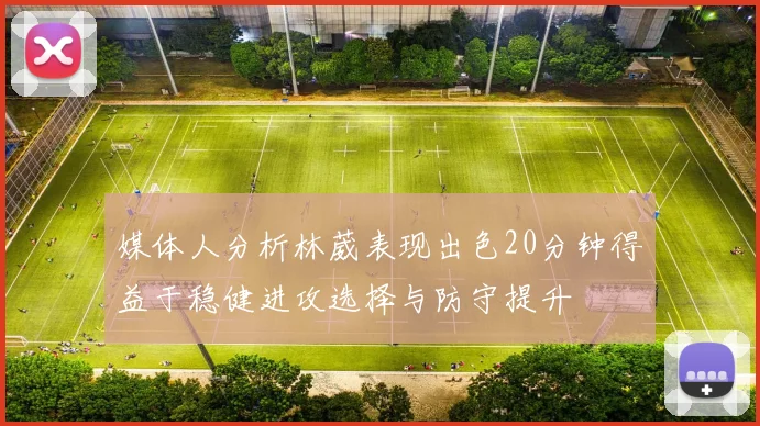 媒体人分析林葳表现出色20分钟得益于稳健进攻选择与防守提升