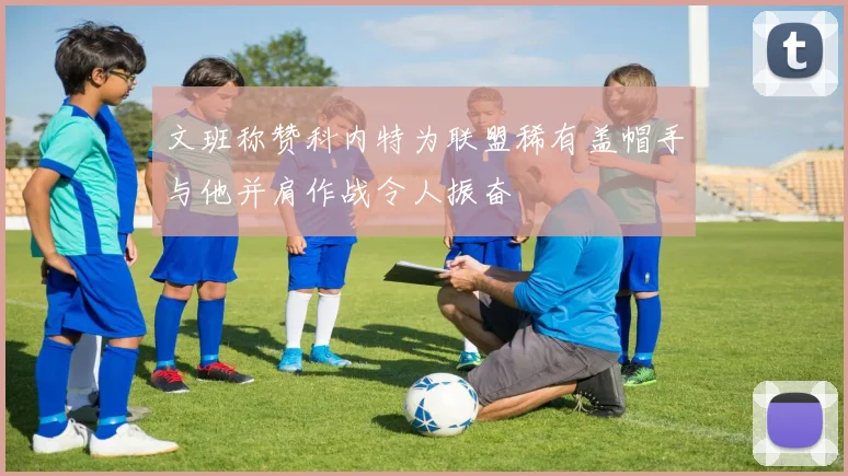文班称赞科内特为联盟稀有盖帽手与他并肩作战令人振奋