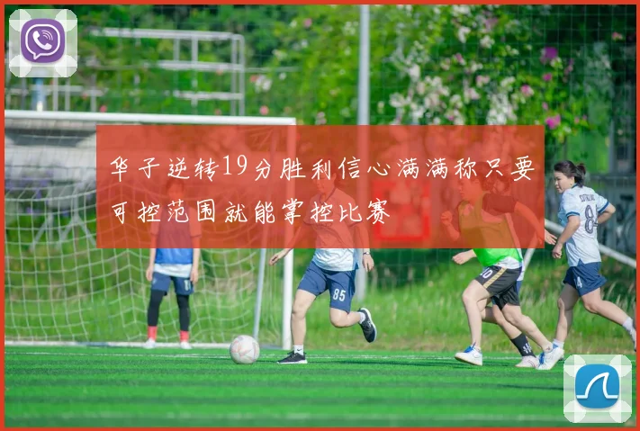 华子逆转19分胜利信心满满称只要可控范围就能掌控比赛