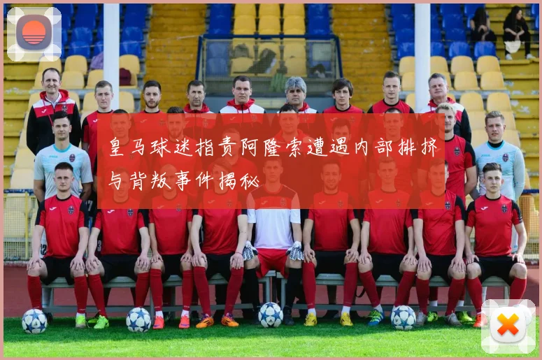 皇马球迷指责阿隆索遭遇内部排挤与背叛事件揭秘