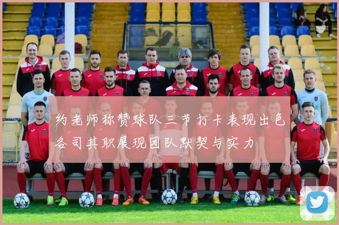 约老师称赞球队三节打卡表现出色各司其职展现团队默契与实力
