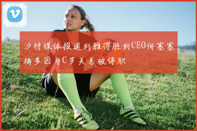 沙特媒体报道利雅得胜利CEO何塞塞梅多因与C罗关系被停职