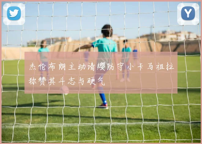 杰伦布朗主动请缨防守小卡马祖拉称赞其斗志与硬气