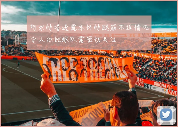 阿尔特塔透露本怀特腿筋不适情况令人担忧球队需密切关注