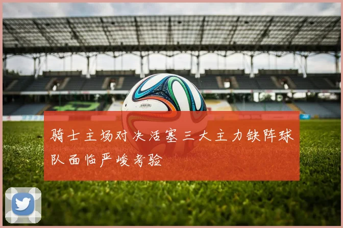 骑士主场对决活塞三大主力缺阵球队面临严峻考验