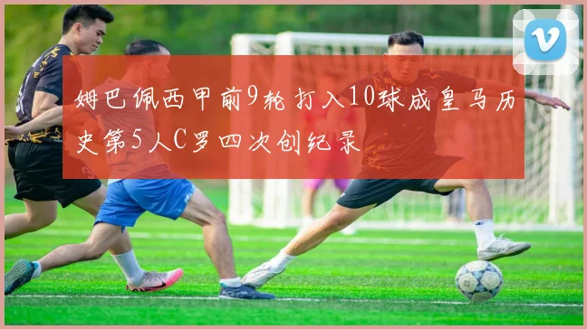 姆巴佩西甲前9轮打入10球成皇马历史第5人C罗四次创纪录