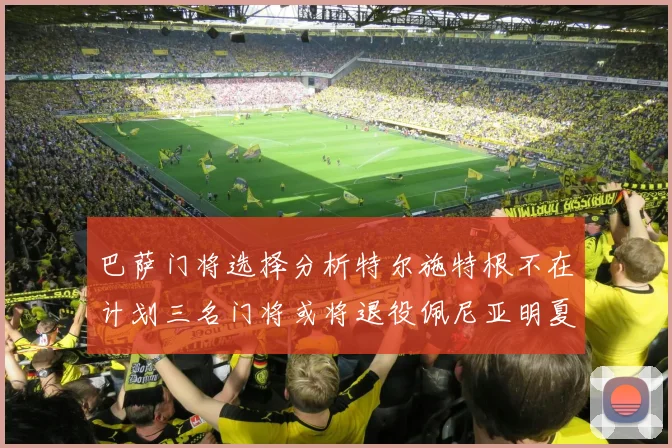 巴萨门将选择分析特尔施特根不在计划三名门将或将退役佩尼亚明夏回归展望