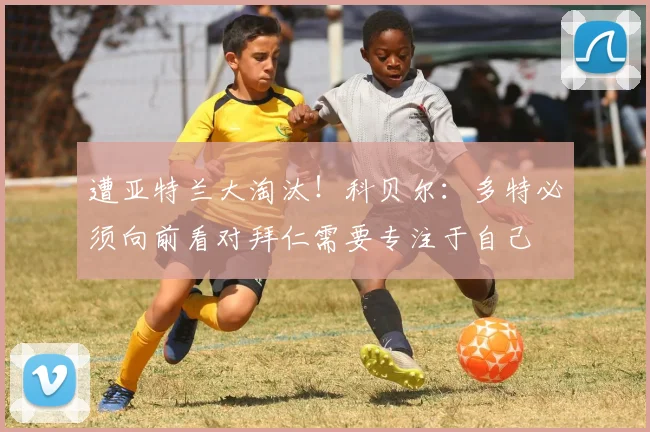 遭亚特兰大淘汰！科贝尔：多特必须向前看对拜仁需要专注于自己