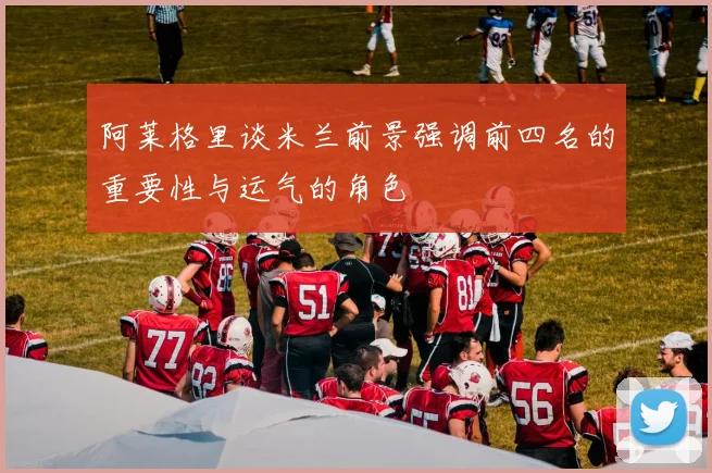 阿莱格里谈米兰前景强调前四名的重要性与运气的角色