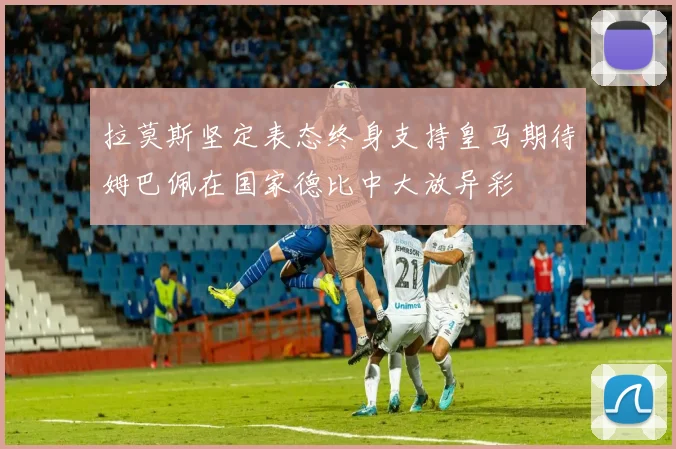 拉莫斯坚定表态终身支持皇马期待姆巴佩在国家德比中大放异彩