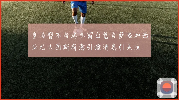 皇马暂不考虑冬窗出售贡萨洛加西亚尤文图斯有意引援消息引关注
