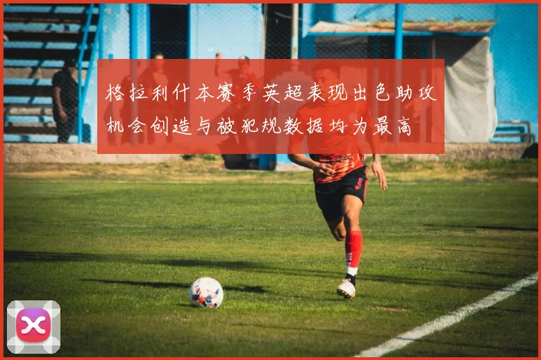 格拉利什本赛季英超表现出色助攻机会创造与被犯规数据均为最高