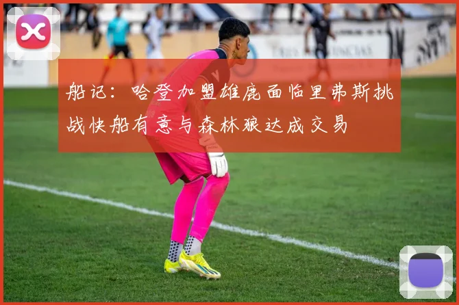 船记：哈登加盟雄鹿面临里弗斯挑战快船有意与森林狼达成交易