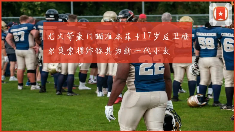 尤文等豪门瞄准本菲卡17岁后卫福尔莫索穆帅称其为新一代小麦