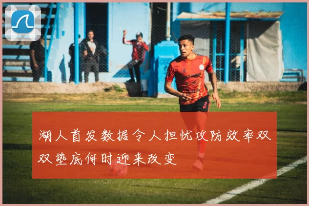 湖人首发数据令人担忧攻防效率双双垫底何时迎来改变