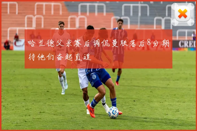 哈兰德父亲赛后调侃曼联落后8分期待他们奋起直追