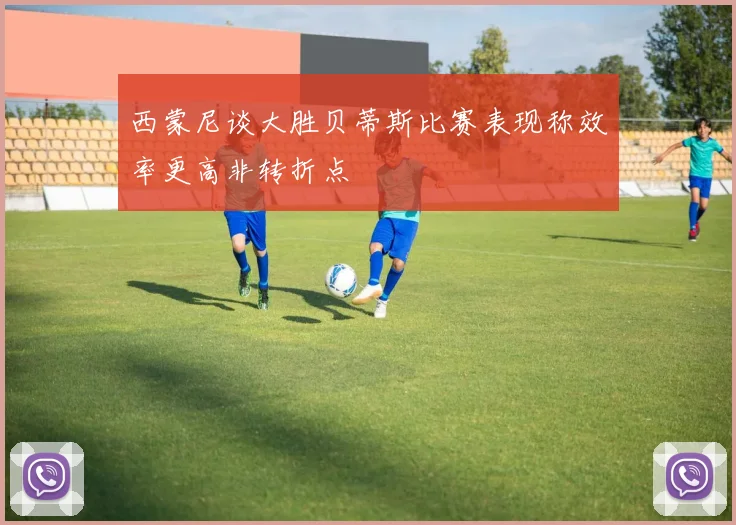 西蒙尼谈大胜贝蒂斯比赛表现称效率更高非转折点