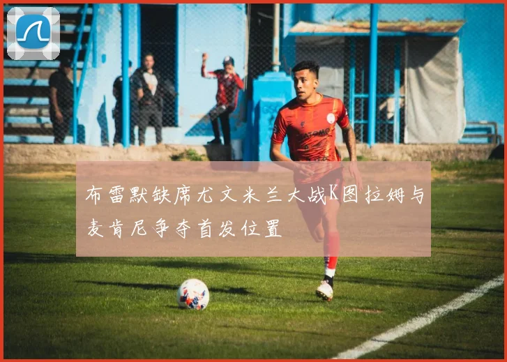 布雷默缺席尤文米兰大战K图拉姆与麦肯尼争夺首发位置