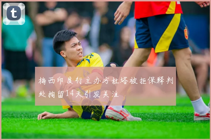 梅西印度行主办方杜塔被拒保释判处拘留14天引发关注