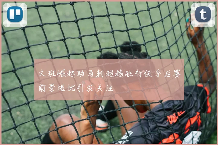文班崛起助马刺超越独行侠季后赛前景堪忧引发关注