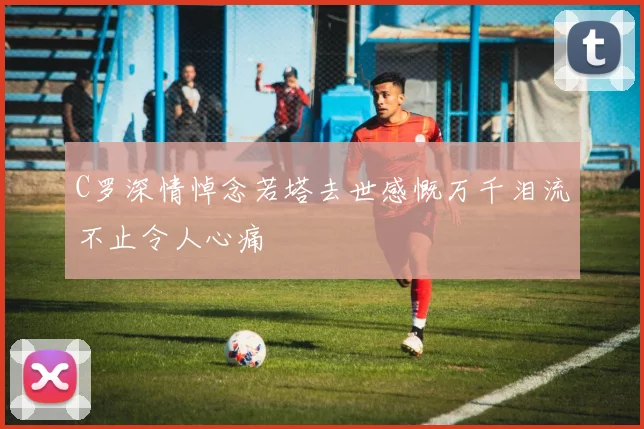 C罗深情悼念若塔去世感慨万千泪流不止令人心痛