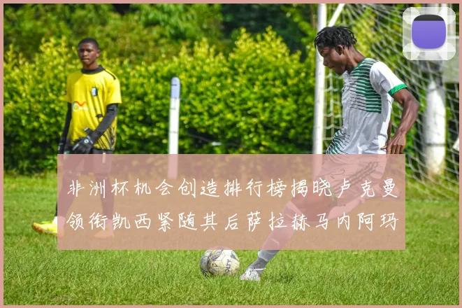 非洲杯机会创造排行榜揭晓卢克曼领衔凯西紧随其后萨拉赫马内阿玛德跻身前五