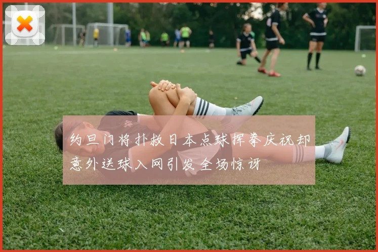 约旦门将扑救日本点球挥拳庆祝却意外送球入网引发全场惊讶