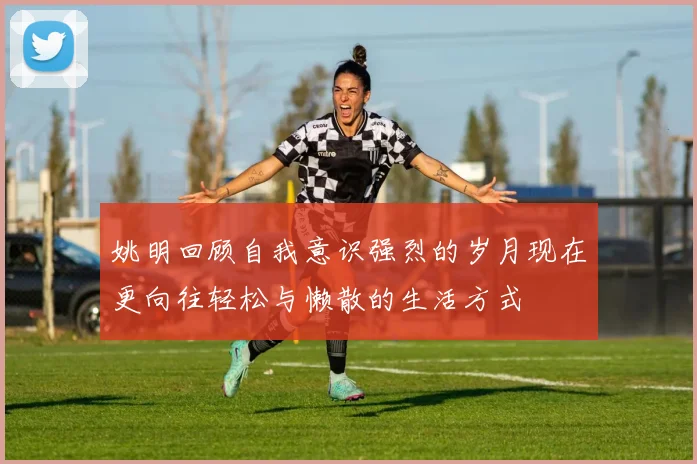 姚明回顾自我意识强烈的岁月现在更向往轻松与懒散的生活方式